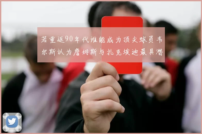 若重返90年代谁能成为顶尖球员韦尔斯认为詹姆斯与扎克埃迪最具潜力