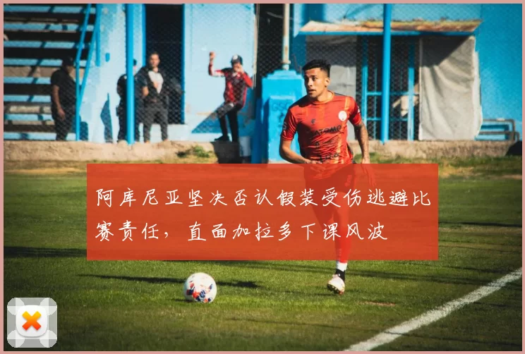阿库尼亚坚决否认假装受伤逃避比赛责任，直面加拉多下课风波