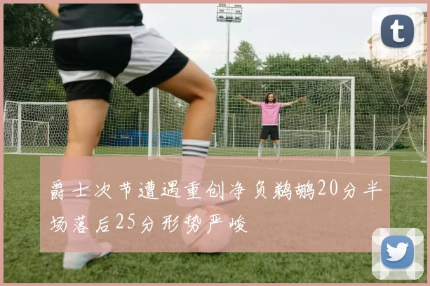 爵士次节遭遇重创净负鹈鹕20分半场落后25分形势严峻