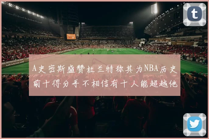 A史密斯盛赞杜兰特称其为NBA历史前十得分手不相信有十人能超越他