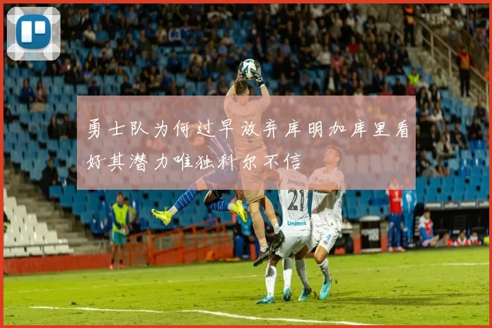 勇士队为何过早放弃库明加库里看好其潜力唯独科尔不信