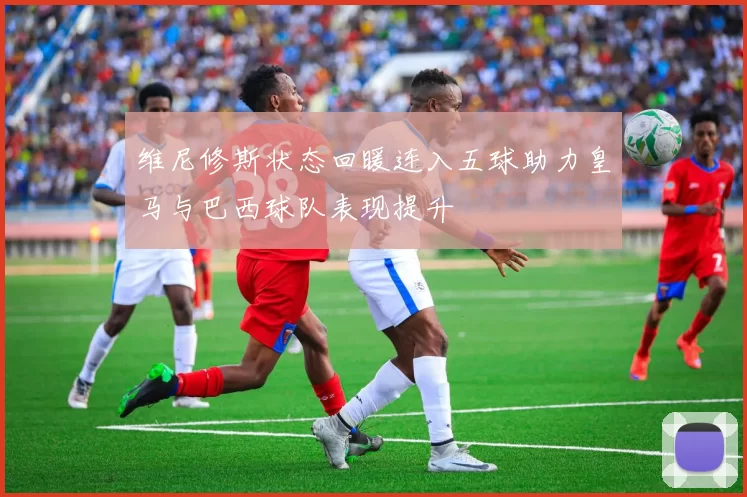 维尼修斯状态回暖连入五球助力皇马与巴西球队表现提升