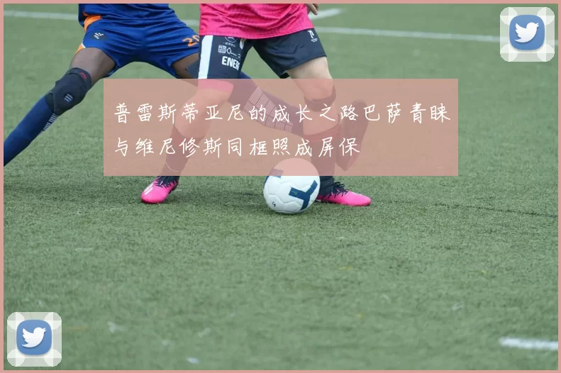 普雷斯蒂亚尼的成长之路巴萨青睐与维尼修斯同框照成屏保