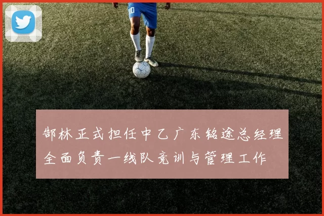 郜林正式担任中乙广东铭途总经理全面负责一线队竞训与管理工作