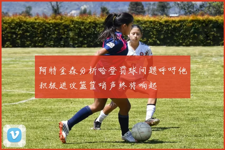阿特金森分析哈登罚球问题呼吁他积极进攻篮筐哨声终将响起
