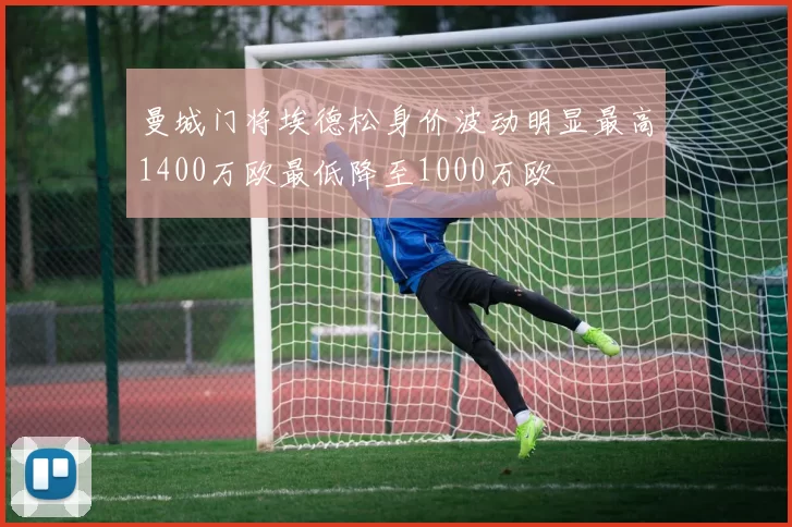 曼城门将埃德松身价波动明显最高1400万欧最低降至1000万欧